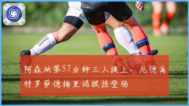 阿森纳第57分钟三人换上，厄德高特罗萨德梅里诺披挂登场