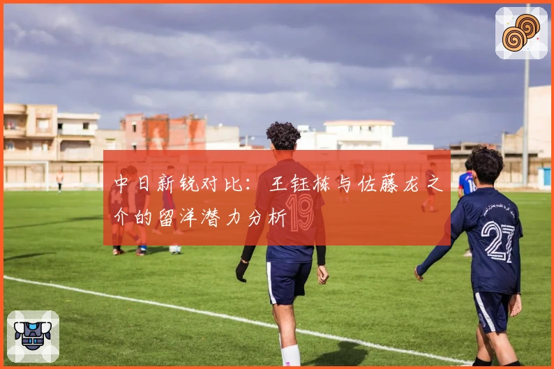 中日新锐对比：王钰栋与佐藤龙之介的留洋潜力分析