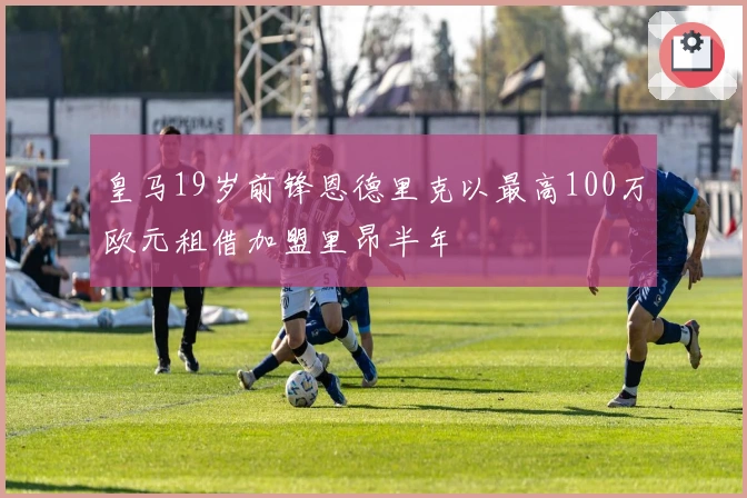 皇马19岁前锋恩德里克以最高100万欧元租借加盟里昂半年