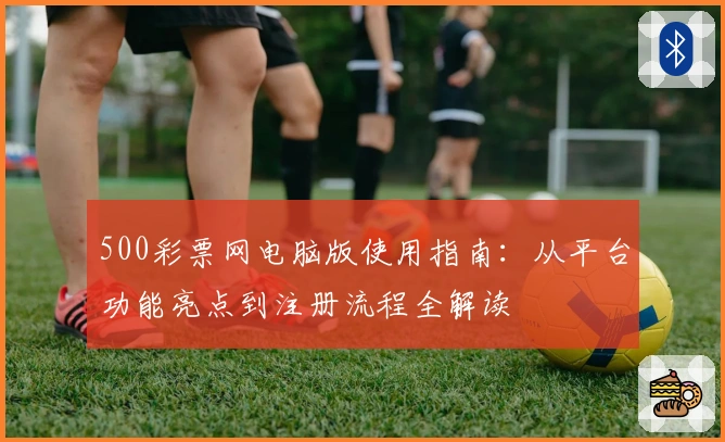 500彩票网电脑版使用指南：从平台功能亮点到注册流程全解读