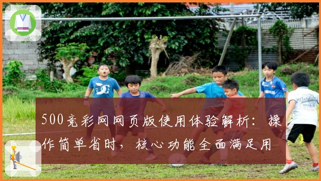 500竞彩网网页版使用体验解析：操作简单省时，核心功能全面满足用户需求