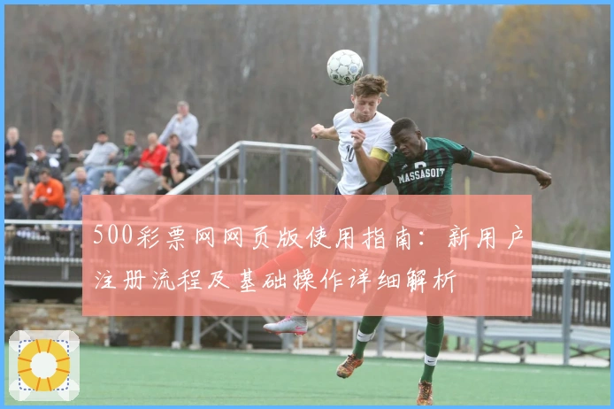 500彩票网网页版使用指南：新用户注册流程及基础操作详细解析