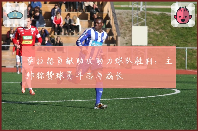 萨拉赫贡献助攻助力球队胜利，主帅称赞球员斗志与成长