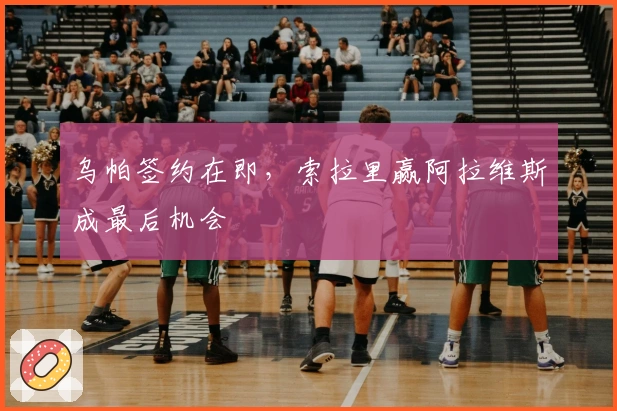 乌帕签约在即，索拉里赢阿拉维斯成最后机会