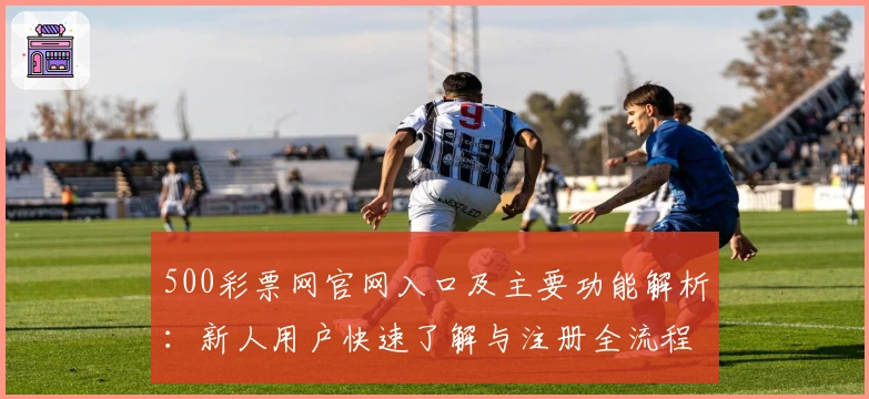 500彩票网官网入口及主要功能解析：新人用户快速了解与注册全流程