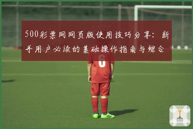 500彩票网网页版使用技巧分享:新手用户必读的基础操作指南与综合体验解析