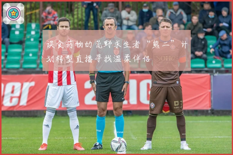误食药物的荒野求生者“熊二”计划转型直播寻找温柔伴侣