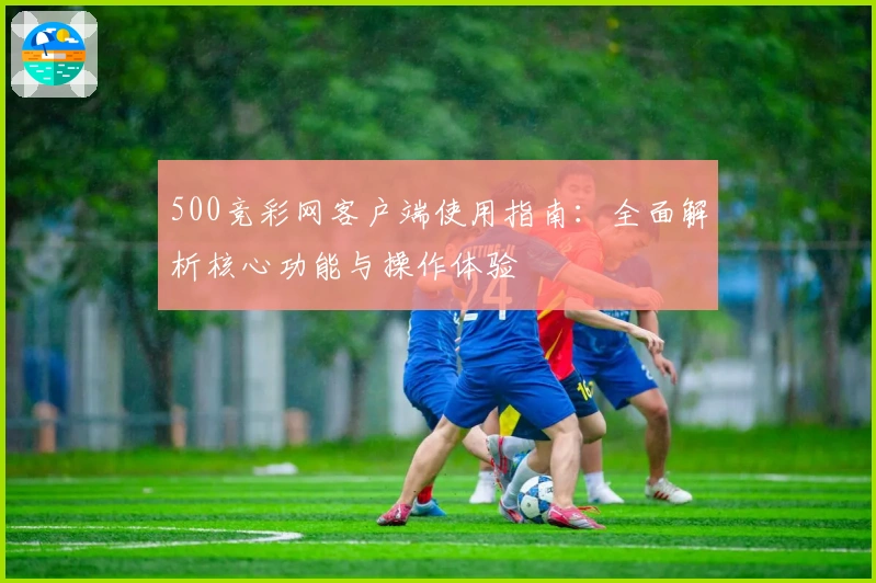 500竞彩网客户端使用指南：全面解析核心功能与操作体验