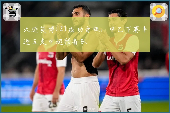 大连英博U21成功晋级，中乙下赛季迎五支中超预备队