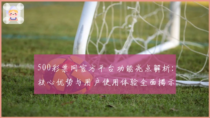 500彩票网官方平台功能亮点解析:核心优势与用户使用体验全面揭示