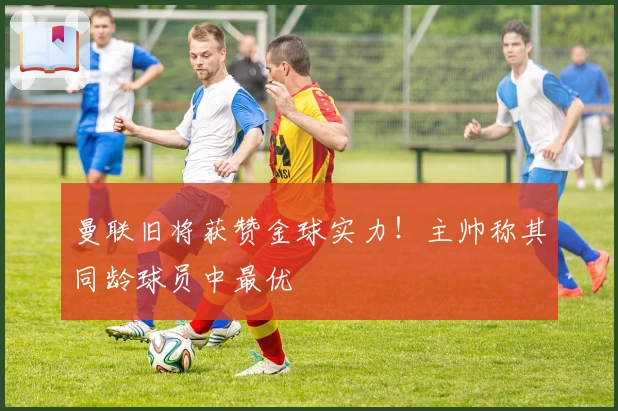 曼联旧将获赞金球实力！主帅称其同龄球员中最优