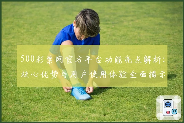 500彩票网官方平台功能亮点解析：核心优势与用户使用体验全面揭示