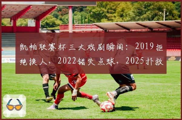 凯帕联赛杯三大戏剧瞬间：2019拒绝换人，2022错失点球，2025扑救点球
