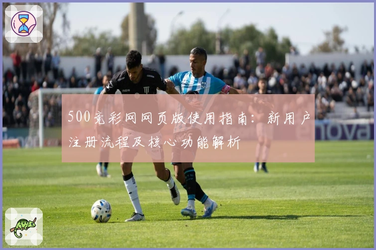 500竞彩网网页版使用指南：新用户注册流程及核心功能解析