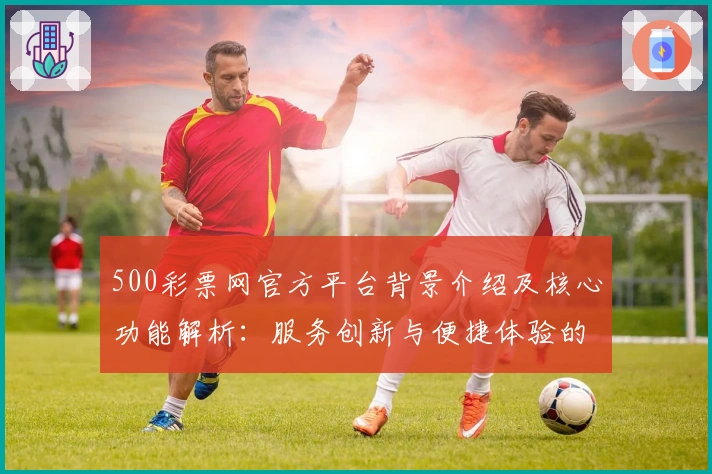 500彩票网官方平台背景介绍及核心功能解析:服务创新与便捷体验的完美结合